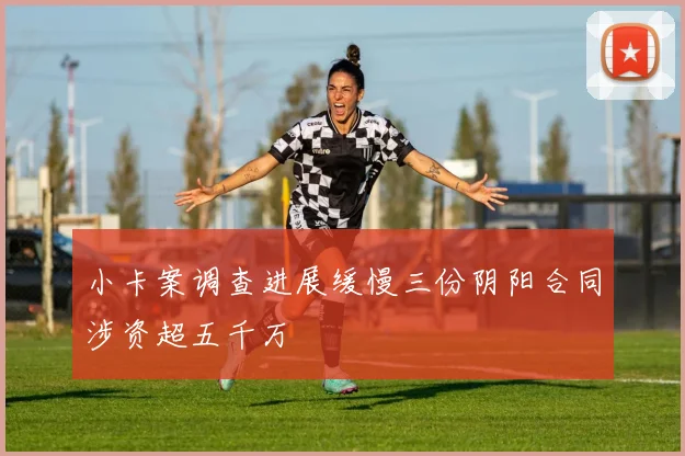 小卡案调查进展缓慢三份阴阳合同涉资超五千万