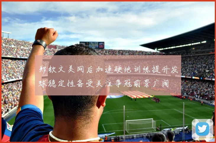 郑钦文美网后加速硬地训练提升发球稳定性备受关注争冠前景广阔