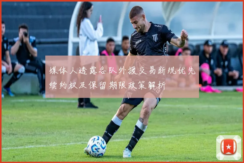 媒体人透露各队外援交易新规优先续约权及保留期限政策解析