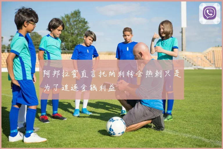 阿邦拉霍直言托纳利转会热刺只是为了追逐金钱利益