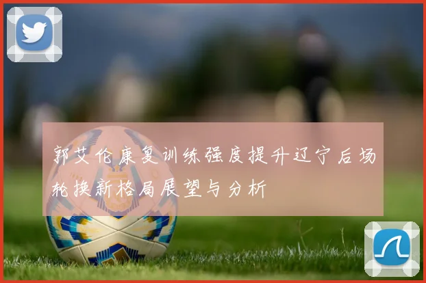 郭艾伦康复训练强度提升辽宁后场轮换新格局展望与分析