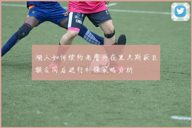 湖人如何续约老詹并在里夫斯获巨额合同后进行补强策略分析